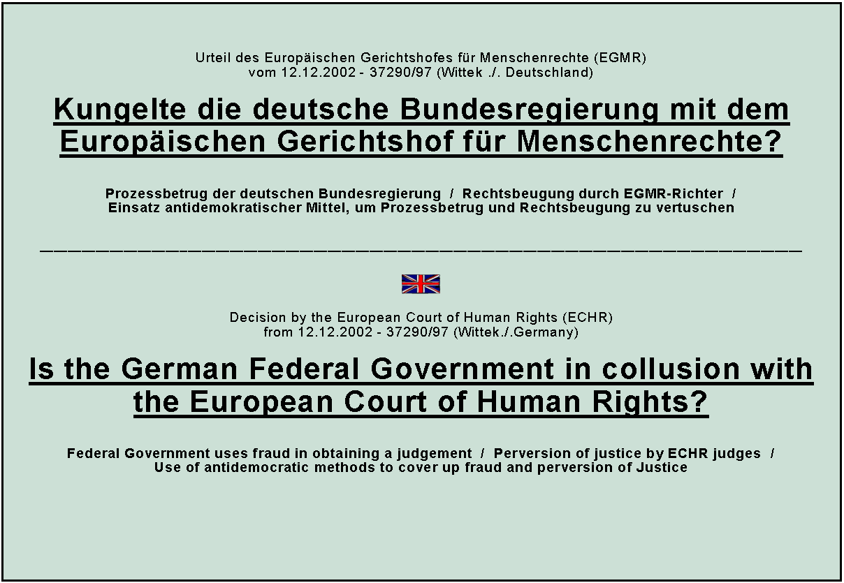 Textfeld: Urteil des Europischen Gerichtshofes fr Menschenrechte (EGMR)vom 12.12.2002 - 37290/97 (Wittek ./. Deutschland)Kungelte die deutsche Bundesregierung mit dem Europischen Gerichtshof fr Menschenrechte?Prozessbetrug der deutschen Bundesregierung  /  Rechtsbeugung durch EGMR-Richter  /Einsatz antidemokratischer Mittel, um Prozessbetrug und Rechtsbeugung zu vertuschen￼Decision by the European Court of Human Rights (ECHR)from 12.12.2002 - 37290/97 (Wittek./.Germany) Is the German Federal Government in collusion with the European Court of Human Rights?Federal Government uses fraud in obtaining a judgement  /  Perversion of justice by ECHR judges  /Use of antidemocratic methods to cover up fraud and perversion of Justice